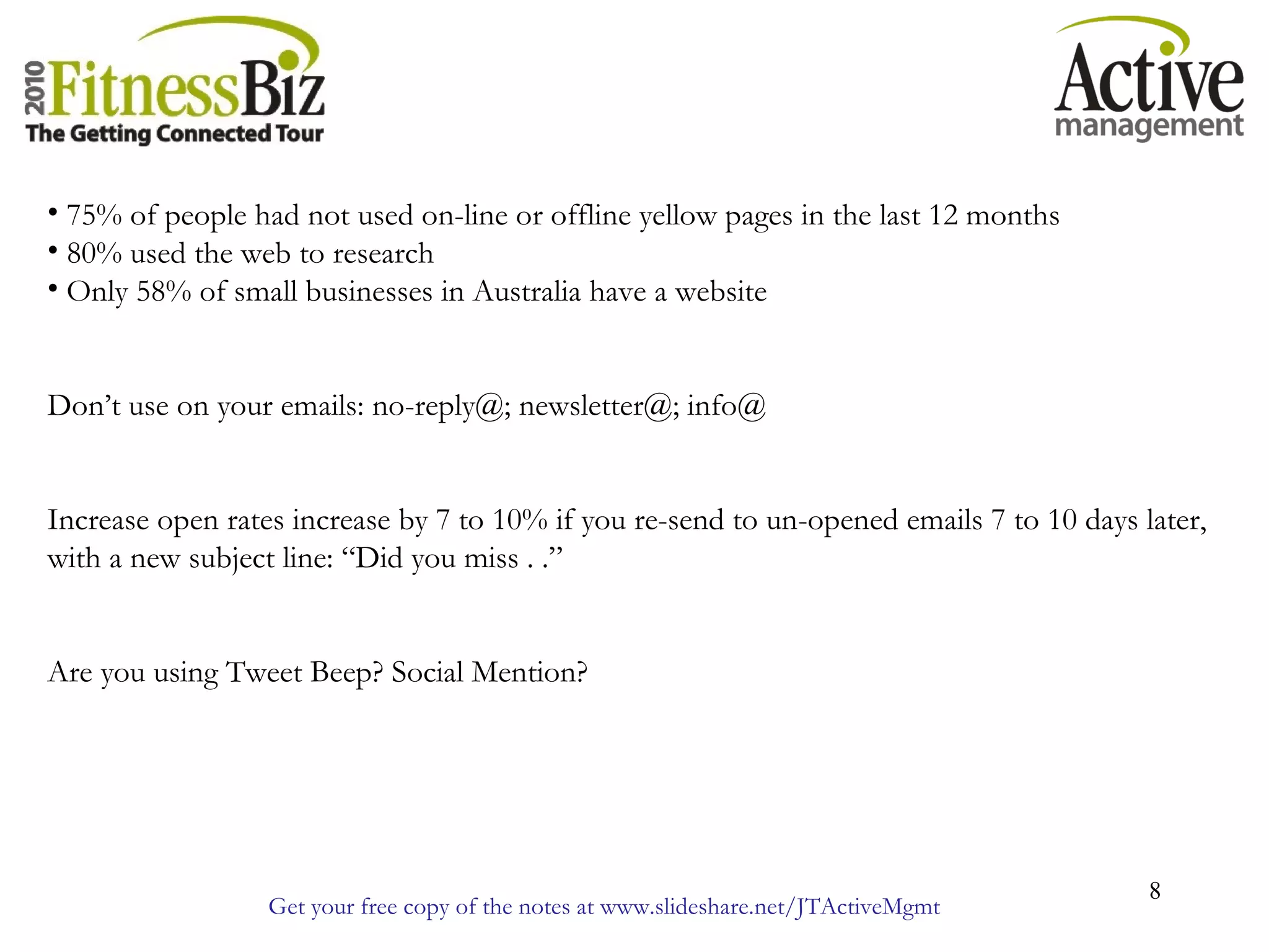 Get your free copy of the notes at www.slideshare.net/JTActiveMgmt
8
• 75% of people had not used on-line or offline yellow pages in the last 12 months
• 80% used the web to research
• Only 58% of small businesses in Australia have a website
Don’t use on your emails: no-reply@; newsletter@; info@
Increase open rates increase by 7 to 10% if you re-send to un-opened emails 7 to 10 days later,
with a new subject line: “Did you miss . .”
Are you using Tweet Beep? Social Mention?
 