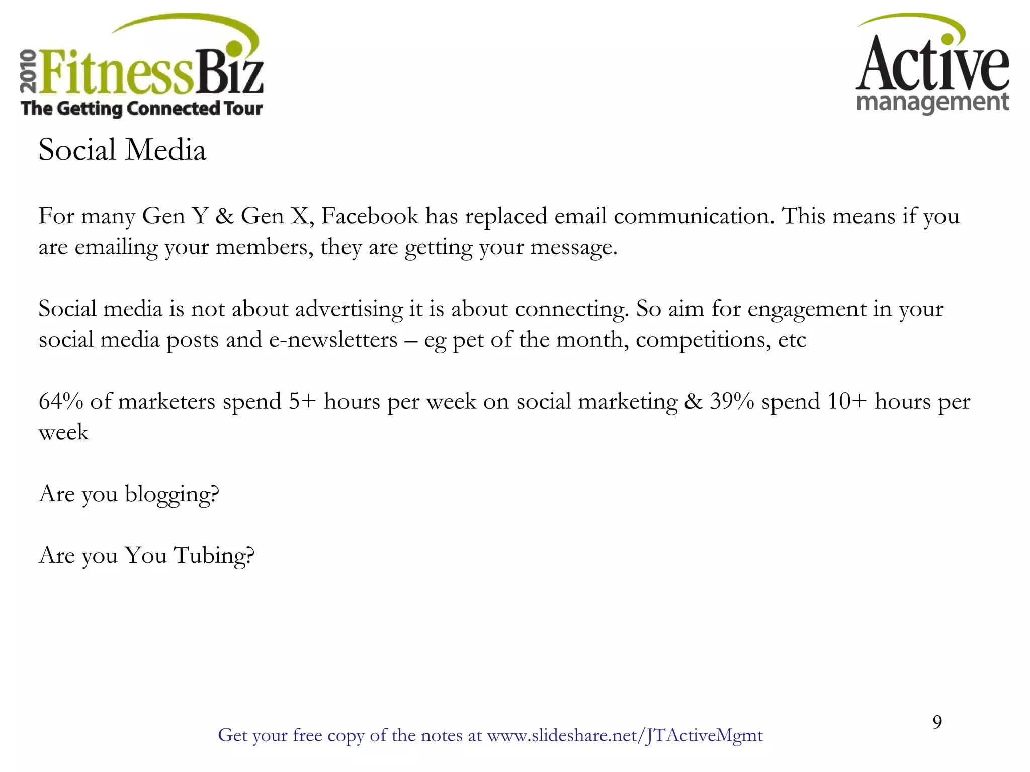 Get your free copy of the notes at www.slideshare.net/JTActiveMgmt
9
Social Media
For many Gen Y & Gen X, Facebook has replaced email communication. This means if you
are emailing your members, they are getting your message.
Social media is not about advertising it is about connecting. So aim for engagement in your
social media posts and e-newsletters – eg pet of the month, competitions, etc
64% of marketers spend 5+ hours per week on social marketing & 39% spend 10+ hours per
week
Are you blogging?
Are you You Tubing?
 