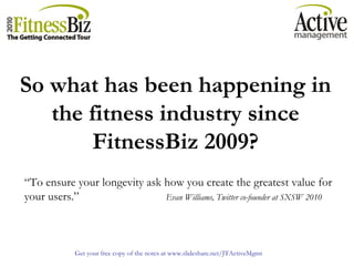 Get your free copy of the notes at www.slideshare.net/JTActiveMgmt
So what has been happening in
the fitness industry since
FitnessBiz 2009?
“To ensure your longevity ask how you create the greatest value for
your users.” Evan Williams, Twitter co-founder at SXSW 2010
 