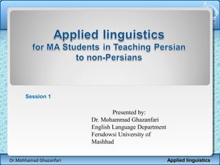 Session 1

Presented by:
Dr. Mohammad Ghazanfari
English Language Department
Fersdowsi University of
Mashhad
Dr.Mohhamad Ghazanfari

Applied linguistics

 
