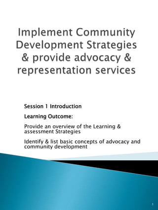 Session 1 Introduction
Learning Outcome:
Provide an overview of the Learning &
assessment Strategies
Identify & list basic concepts of advocacy and
community development




                                                 1
 