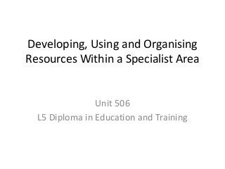 Developing, Using and Organising
Resources Within a Specialist Area
Unit 506
L5 Diploma in Education and Training
 