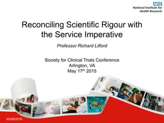 Reconciling Scientific Rigour with
the Service Imperative
30/08/2016
Society for Clinical Trials Conference
Arlington, VA
May 17th 2015
Professor Richard Lilford
 