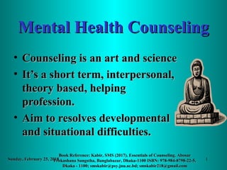 Mental Health CounselingMental Health Counseling
• Counseling is an art and scienceCounseling is an art and science
• It’s a short term, interpersonal,It’s a short term, interpersonal,
theory based, helpingtheory based, helping
profession.profession.
• Aim to resolves developmentalAim to resolves developmental
and situational difficulties.and situational difficulties.
Sunday, February 25, 2018Sunday, February 25, 2018
Book Reference: Kabir, SMS (2017). Essentials of Counseling. AbosarBook Reference: Kabir, SMS (2017). Essentials of Counseling. Abosar
Prokashana Sangstha, Banglabazar, Dhaka-1100 ISBN: 978-984-8798-22-5,Prokashana Sangstha, Banglabazar, Dhaka-1100 ISBN: 978-984-8798-22-5,
Dkaka - 1100; smskabir@psy.jnu.ac.bd; smskabir218@gmail.comDkaka - 1100; smskabir@psy.jnu.ac.bd; smskabir218@gmail.com
1
 