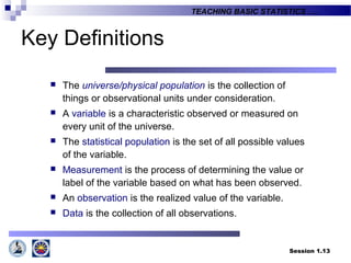 Session 1.13
TEACHING BASIC STATISTICS ….
Key Definitions
 The universe/physical population is the collection of
things or observational units under consideration.
 A variable is a characteristic observed or measured on
every unit of the universe.
 The statistical population is the set of all possible values
of the variable.
 Measurement is the process of determining the value or
label of the variable based on what has been observed.
 An observation is the realized value of the variable.
 Data is the collection of all observations.
 