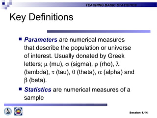 Session 1.14
TEACHING BASIC STATISTICS ….
Key Definitions
 Parameters are numerical measures
that describe the population or universe
of interest. Usually donated by Greek
letters; µ (mu), σ (sigma), ρ (rho), λ
(lambda), τ (tau), θ (theta), α (alpha) and
β (beta).
 Statistics are numerical measures of a
sample
 