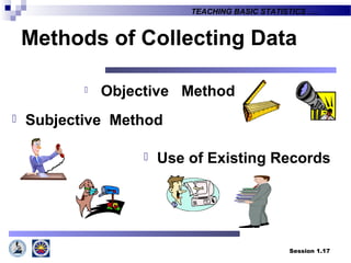 Session 1.17
TEACHING BASIC STATISTICS ….
Methods of Collecting Data
 Objective Method
 Subjective Method
 Use of Existing Records
 