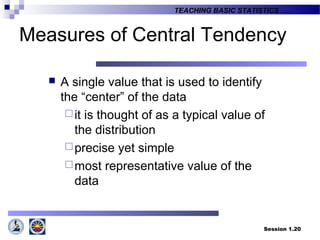 Session 1.20
TEACHING BASIC STATISTICS ….
 A single value that is used to identify
the “center” of the data
it is thought of as a typical value of
the distribution
precise yet simple
most representative value of the
data
Measures of Central Tendency
 