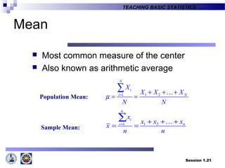 Session 1.21
TEACHING BASIC STATISTICS ….
Mean
 Most common measure of the center
 Also known as arithmetic average
1 1 2
N
i
i N
X
X X X
N N
µ = + + +
= =
∑ K
1 21
n
i
ni
x
x x x
x
n n
= + + +
= =
∑ K
Population Mean:
Sample Mean:
 