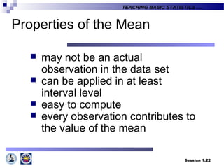 Session 1.22
TEACHING BASIC STATISTICS ….
Properties of the Mean
 may not be an actual
observation in the data set
 can be applied in at least
interval level
 easy to compute
 every observation contributes to
the value of the mean
 