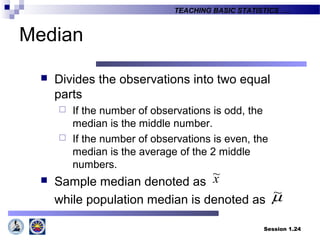 Session 1.24
TEACHING BASIC STATISTICS ….
Median
 Divides the observations into two equal
parts
 If the number of observations is odd, the
median is the middle number.
 If the number of observations is even, the
median is the average of the 2 middle
numbers.
 Sample median denoted as
while population median is denoted as
x~
µ~
 