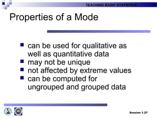Session 1.27
TEACHING BASIC STATISTICS ….
Properties of a Mode
 can be used for qualitative as
well as quantitative data
 may not be unique
 not affected by extreme values
 can be computed for
ungrouped and grouped data
 