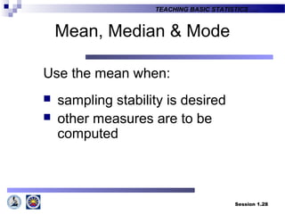 Session 1.28
TEACHING BASIC STATISTICS ….
Mean, Median & Mode
Use the mean when:
 sampling stability is desired
 other measures are to be
computed
 