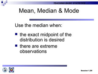 Session 1.29
TEACHING BASIC STATISTICS ….
Mean, Median & Mode
Use the median when:
 the exact midpoint of the
distribution is desired
 there are extreme
observations
 