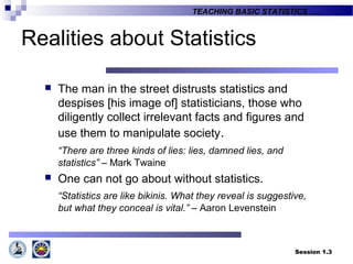 Session 1.3
TEACHING BASIC STATISTICS ….
Realities about Statistics
 The man in the street distrusts statistics and
despises [his image of] statisticians, those who
diligently collect irrelevant facts and figures and
use them to manipulate society.
“There are three kinds of lies: lies, damned lies, and
statistics” – Mark Twaine
 One can not go about without statistics.
“Statistics are like bikinis. What they reveal is suggestive,
but what they conceal is vital.” – Aaron Levenstein
 