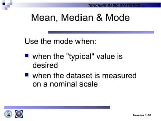 Session 1.30
TEACHING BASIC STATISTICS ….
Mean, Median & Mode
Use the mode when:
 when the "typical" value is
desired
 when the dataset is measured
on a nominal scale
 