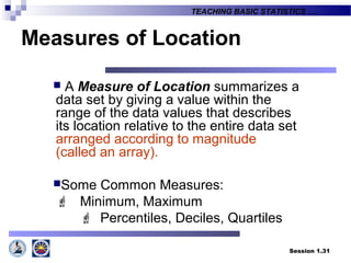 Session 1.31
TEACHING BASIC STATISTICS ….
Measures of Location
 A Measure of Location summarizes a
data set by giving a value within the
range of the data values that describes
its location relative to the entire data set
arranged according to magnitude
(called an array).
Some Common Measures:
 Minimum, Maximum
 Percentiles, Deciles, Quartiles
 