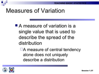 Session 1.37
TEACHING BASIC STATISTICS ….
Measures of Variation
 A measure of variation is a
single value that is used to
describe the spread of the
distribution
A measure of central tendency
alone does not uniquely
describe a distribution
 