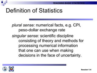 Session 1.4
TEACHING BASIC STATISTICS ….
Definition of Statistics
plural sense: numerical facts, e.g. CPI,
peso-dollar exchange rate
singular sense: scientific discipline
consisting of theory and methods for
processing numerical information
that one can use when making
decisions in the face of uncertainty.
 