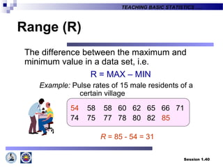 Session 1.40
TEACHING BASIC STATISTICS ….
Range (R)
The difference between the maximum and
minimum value in a data set, i.e.
R = MAX – MIN
Example: Pulse rates of 15 male residents of a
certain village
54 58 58 60 62 65 66 71
74 75 77 78 80 82 85
R = 85 - 54 = 31
 