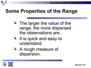 Session 1.41
TEACHING BASIC STATISTICS ….
Some Properties of the Range
 The larger the value of the
range, the more dispersed
the observations are.
 It is quick and easy to
understand.
 A rough measure of
dispersion.
 