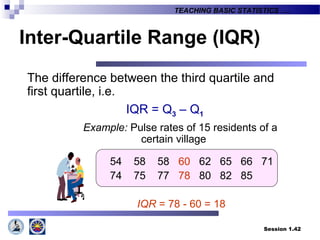 Session 1.42
TEACHING BASIC STATISTICS ….
Inter-Quartile Range (IQR)
The difference between the third quartile and
first quartile, i.e.
IQR = Q3 – Q1
Example: Pulse rates of 15 residents of a
certain village
54 58 58 60 62 65 66 71
74 75 77 78 80 82 85
IQR = 78 - 60 = 18
 
