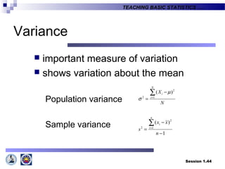 Session 1.44
TEACHING BASIC STATISTICS ….
Variance
 important measure of variation
 shows variation about the mean
Population variance
Sample variance
N
X
N
i
i∑=
−
= 1
2
2
)( µ
σ
1
)(
1
2
2
−
−
=
∑=
n
xx
s
n
i
i
 