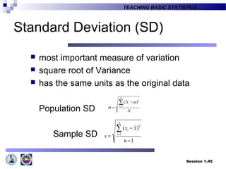 Session 1.45
TEACHING BASIC STATISTICS ….
Standard Deviation (SD)
 most important measure of variation
 square root of Variance
 has the same units as the original data
Population SD
Sample SD
N
X
N
i
i∑=
−
= 1
2
)( µ
σ
1
)(
1
2
−
−
=
∑=
n
xx
s
n
i
i
 