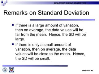 Session 1.47
TEACHING BASIC STATISTICS ….
Remarks on Standard Deviation
 If there is a large amount of variation,
then on average, the data values will be
far from the mean. Hence, the SD will be
large.
 If there is only a small amount of
variation, then on average, the data
values will be close to the mean. Hence,
the SD will be small.
 