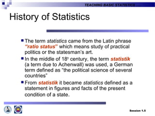 Session 1.5
TEACHING BASIC STATISTICS ….
History of Statistics
 The term statistics came from the Latin phrase
“ratio status” which means study of practical
politics or the statesman’s art.
 In the middle of 18th
century, the term statistik
(a term due to Achenwall) was used, a German
term defined as “the political science of several
countries”
 From statistik it became statistics defined as a
statement in figures and facts of the present
condition of a state.
 