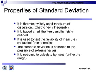 Session 1.51
TEACHING BASIC STATISTICS ….
Properties of Standard Deviation
 It is the most widely used measure of
dispersion. (Chebychev’s Inequality)
 It is based on all the items and is rigidly
defined.
 It is used to test the reliability of measures
calculated from samples.
 The standard deviation is sensitive to the
presence of extreme values.
 It is not easy to calculate by hand (unlike the
range).
 