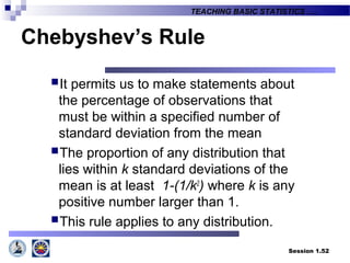 Session 1.52
TEACHING BASIC STATISTICS ….
Chebyshev’s Rule
It permits us to make statements about
the percentage of observations that
must be within a specified number of
standard deviation from the mean
The proportion of any distribution that
lies within k standard deviations of the
mean is at least 1-(1/k2
) where k is any
positive number larger than 1.
This rule applies to any distribution.
 