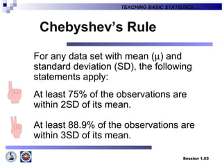 Session 1.53
TEACHING BASIC STATISTICS ….
For any data set with mean (µ) and
standard deviation (SD), the following
statements apply:
At least 75% of the observations are
within 2SD of its mean.
At least 88.9% of the observations are
within 3SD of its mean.
Chebyshev’s Rule
 