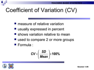 Session 1.56
TEACHING BASIC STATISTICS ….
Coefficient of Variation (CV)
 measure of relative variation
 usually expressed in percent
 shows variation relative to mean
 used to compare 2 or more groups
 Formula :
100%×





=
Mean
SD
CV
 
