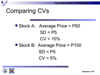Session 1.57
TEACHING BASIC STATISTICS ….
Comparing CVs
 Stock A: Average Price = P50
SD = P5
CV = 10%
 Stock B: Average Price = P100
SD = P5
CV = 5%
 