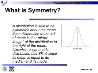 Session 1.59
TEACHING BASIC STATISTICS ….
What is Symmetry?
A distribution is said to be
symmetric about the mean,
if the distribution to the left
of mean is the “mirror
image” of the distribution to
the right of the mean.
Likewise, a symmetric
distribution has SK=0 since
its mean is equal to its
median and its mode.
 