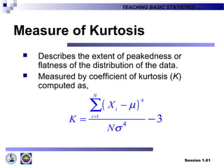 Session 1.61
TEACHING BASIC STATISTICS ….
Measure of Kurtosis
 Describes the extent of peakedness or
flatness of the distribution of the data.
 Measured by coefficient of kurtosis (K)
computed as,
( )4
1
4
3
N
i
i
X
K
N
µ
σ
=
−
= −
∑
 