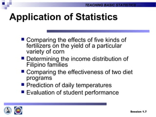 Session 1.7
TEACHING BASIC STATISTICS ….
Application of Statistics
 Comparing the effects of five kinds of
fertilizers on the yield of a particular
variety of corn
 Determining the income distribution of
Filipino families
 Comparing the effectiveness of two diet
programs
 Prediction of daily temperatures
 Evaluation of student performance
 