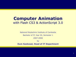 Computer Animation with Flash CS3 & ActionScript 3.0 National Polytechnic Institute of Cambodia Bachelor of IT, Year III, Semester 1 2007-2008 by Oum Saokosal, Head of IT Department 