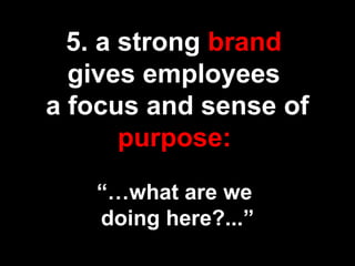 5. a strong brand
gives employees
a focus and sense of
purpose:
“…what are we
doing here?...”
 