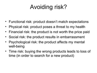 Avoiding risk?
• Functional risk: product doesn’t match expectations
• Physical risk: product poses a threat to my health
• Financial risk: the product is not worth the price paid
• Social risk: the product results in embarrassment
• Psychological risk: the product affects my mental
well-being
• Time risk: buying the wrong products leads to loss of
time (in order to search for a new product)
 