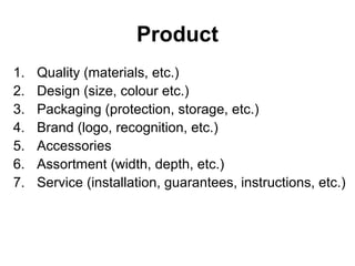 Product
1. Quality (materials, etc.)
2. Design (size, colour etc.)
3. Packaging (protection, storage, etc.)
4. Brand (logo, recognition, etc.)
5. Accessories
6. Assortment (width, depth, etc.)
7. Service (installation, guarantees, instructions, etc.)
 