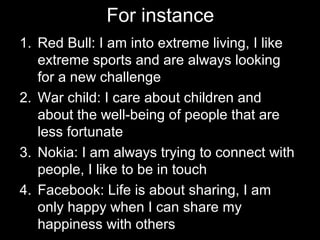 For instance
1. Red Bull: I am into extreme living, I like
extreme sports and are always looking
for a new challenge
2. War child: I care about children and
about the well-being of people that are
less fortunate
3. Nokia: I am always trying to connect with
people, I like to be in touch
4. Facebook: Life is about sharing, I am
only happy when I can share my
happiness with others
 