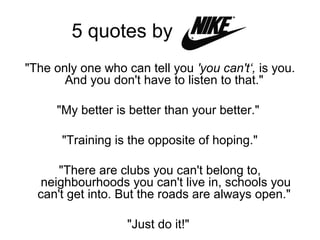 5 quotes by
"The only one who can tell you 'you can't‘, is you.
And you don't have to listen to that."
"My better is better than your better."
"Training is the opposite of hoping."
"There are clubs you can't belong to,
neighbourhoods you can't live in, schools you
can't get into. But the roads are always open."
"Just do it!"
 
