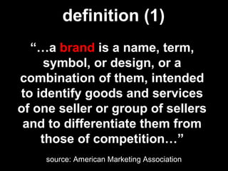 “…a brand is a name, term,
symbol, or design, or a
combination of them, intended
to identify goods and services
of one seller or group of sellers
and to differentiate them from
those of competition…”
source: American Marketing Association
definition (1)
 