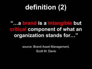 “…a brand is a intangible but
critical component of what an
organization stands for…”
source: Brand Asset Management,
Scott M. Davis
definition (2)
 