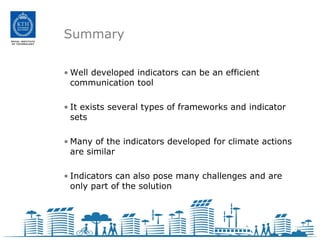 Summary

• Well developed indicators can be an efficient
  communication tool

• It exists several types of frameworks and indicator
  sets

• Many of the indicators developed for climate actions
  are similar

• Indicators can also pose many challenges and are
  only part of the solution
 