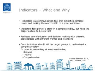 Indicators – What and Why

• Indicators is a communication tool that simplifies complex
 issues and making them accessible to a wider audience

• Indicators tells part of a story in a complex reality, but need the
  bigger picture to be relevant

• Facilitate communication and decision making with different
  stakeholders with different frames and intentions

• Good indicators should aid the target groups to understand a
  complex problem
  In order to do so they at least need to be;
  - Relevant
  - Truthful
  - Comprehensible
                                                 Source: Stanners et. al.,
                                                 2007; Stevens, 2007
 