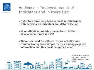 Audience – In development of
Indicators and in there Use

• Indicators have long been seen as a technical fix,
  with deciding on indicators and data collection

• More attention has lately been drawn to the
  development process itself

• There is a need for different types of indicators
  communicating both simple metrics and aggregated
  information and this must be agreed upon


                                           Source: e.g. Rydin et.
                                           al., 2003; Holden,
                                           2006; Swedish EPA,
                                           2002
 
