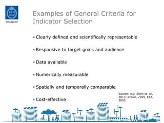 Examples of General Criteria for
Indicator Selection

• Clearly defined and scientifically representable

• Responsive to target goals and audience

• Data available

• Numerically measurable

• Spatially and temporally comparable
                                         Source: e.g. Shen et. al.,
                                         2013, Brown, 2009, EEA,
• Cost-effective                         2005
 